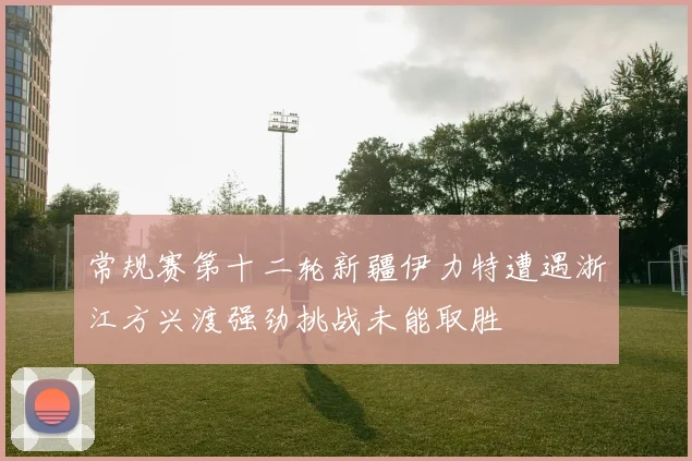 常规赛第十二轮新疆伊力特遭遇浙江方兴渡强劲挑战未能取胜