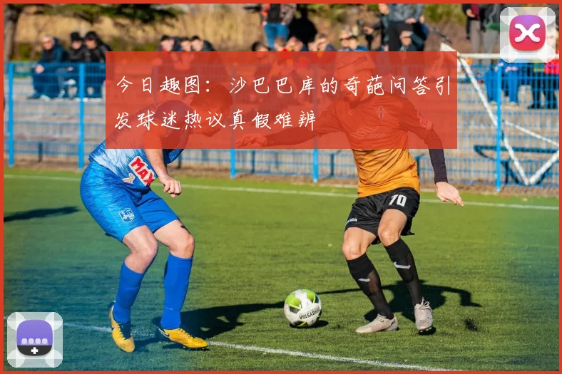 今日趣图：沙巴巴库的奇葩问答引发球迷热议真假难辨