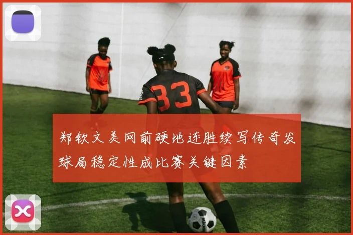 郑钦文美网前硬地连胜续写传奇发球局稳定性成比赛关键因素