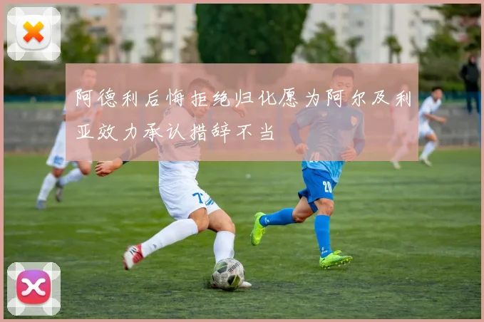 阿德利后悔拒绝归化愿为阿尔及利亚效力承认措辞不当
