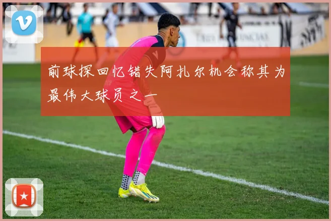 前球探回忆错失阿扎尔机会称其为最伟大球员之一