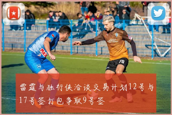 雷霆与独行侠洽谈交易计划12号与17号签打包争取9号签
