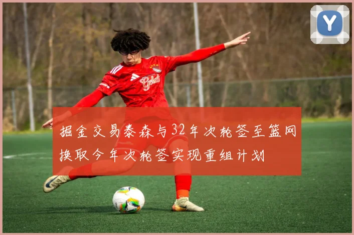 掘金交易泰森与32年次轮签至篮网换取今年次轮签实现重组计划