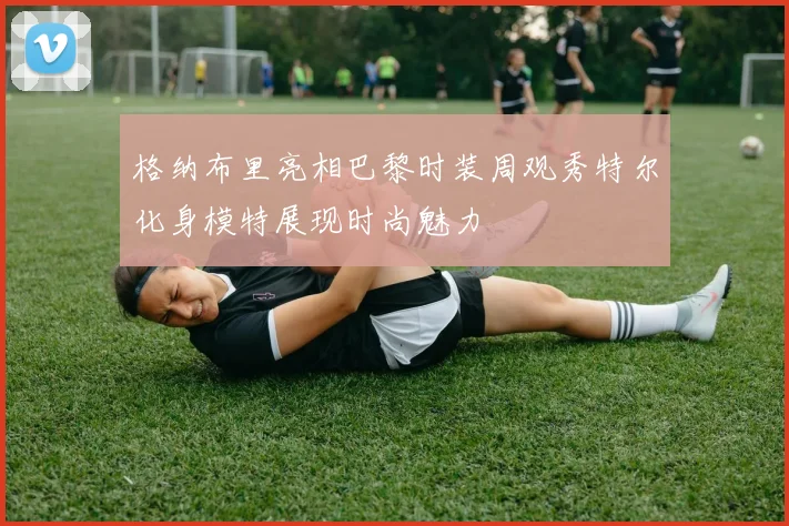 格纳布里亮相巴黎时装周观秀特尔化身模特展现时尚魅力