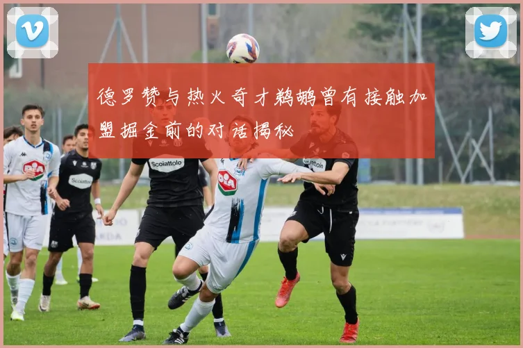 德罗赞与热火奇才鹈鹕曾有接触加盟掘金前的对话揭秘