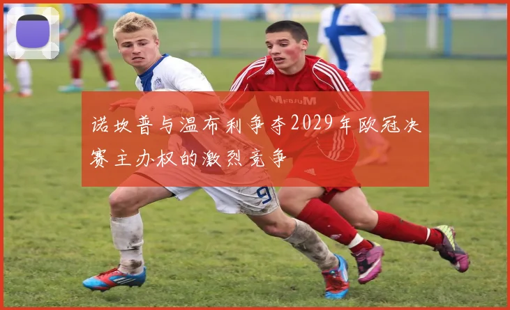 诺坎普与温布利争夺2029年欧冠决赛主办权的激烈竞争