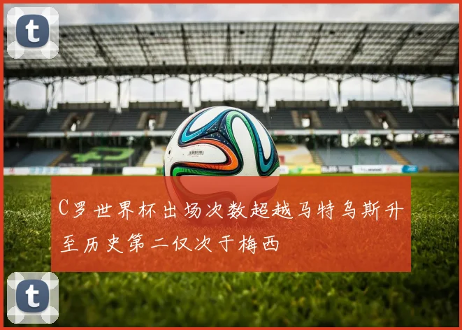 C罗世界杯出场次数超越马特乌斯升至历史第二仅次于梅西