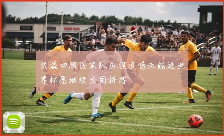 武磊回顾国家队历程遗憾未能进世界杯愿继续为国拼搏