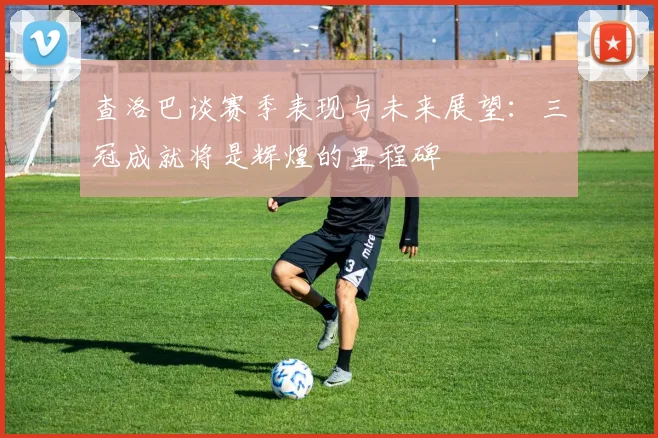 查洛巴谈赛季表现与未来展望：三冠成就将是辉煌的里程碑