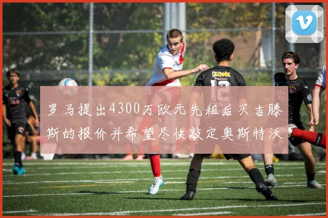 罗马提出4300万欧元先租后买吉滕斯的报价并希望尽快敲定奥斯特沃德
