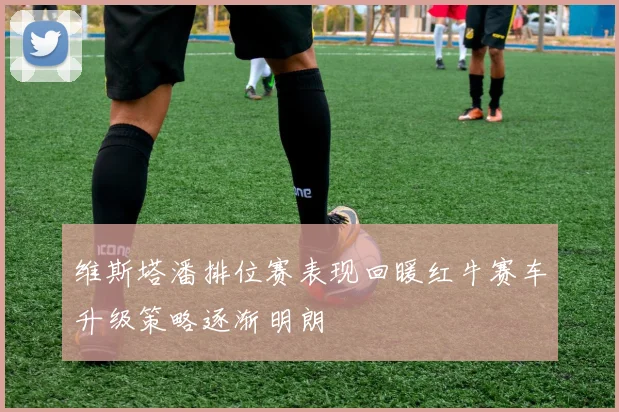维斯塔潘排位赛表现回暖红牛赛车升级策略逐渐明朗