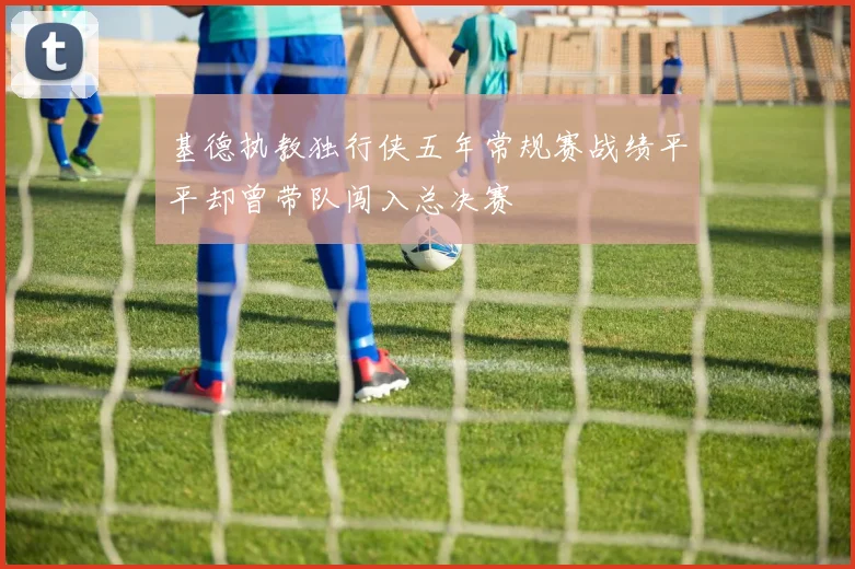 基德执教独行侠五年常规赛战绩平平却曾带队闯入总决赛
