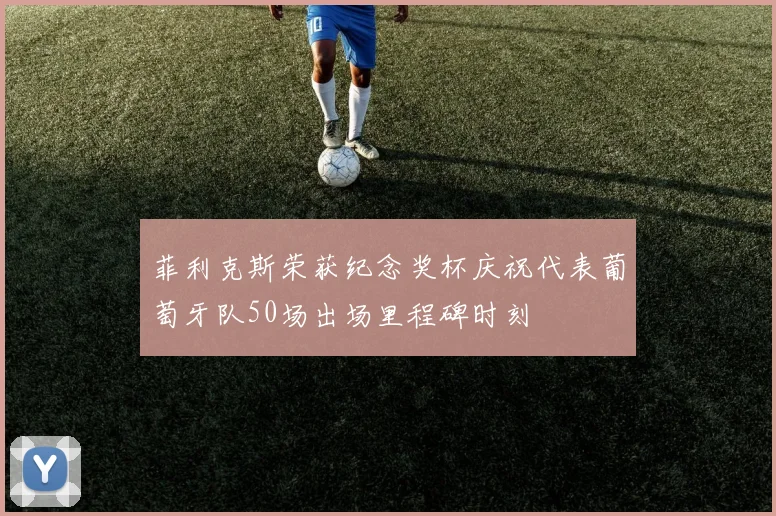 菲利克斯荣获纪念奖杯庆祝代表葡萄牙队50场出场里程碑时刻