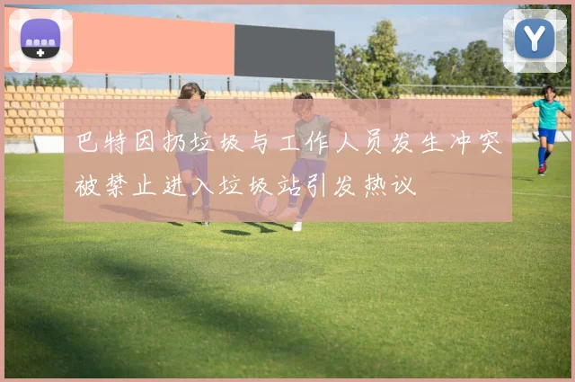 巴特因扔垃圾与工作人员发生冲突被禁止进入垃圾站引发热议