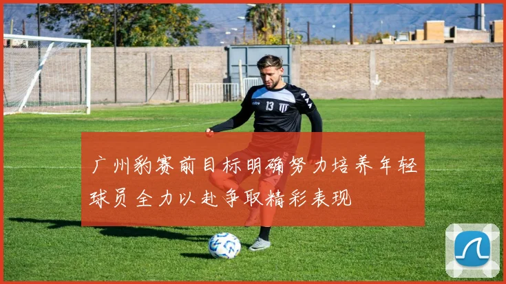 广州豹赛前目标明确努力培养年轻球员全力以赴争取精彩表现