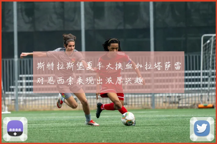 斯特拉斯堡夏季大换血加拉塔萨雷对恩西索表现出浓厚兴趣