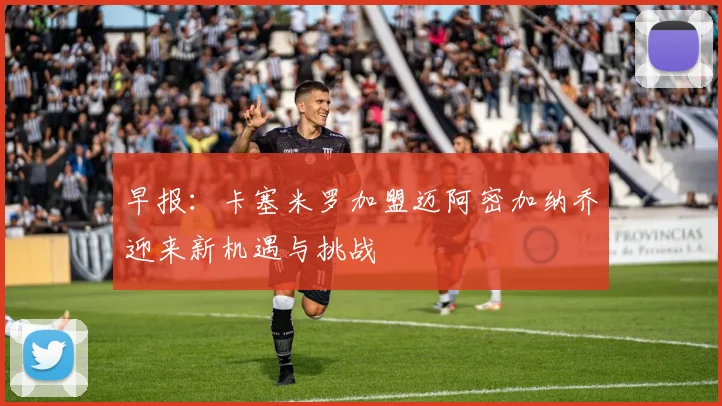 早报：卡塞米罗加盟迈阿密加纳乔迎来新机遇与挑战