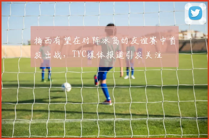 梅西有望在对阵冰岛的友谊赛中首发出战，TYC媒体报道引发关注