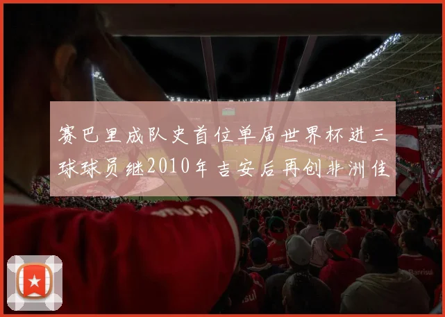 赛巴里成队史首位单届世界杯进三球球员继2010年吉安后再创非洲佳绩