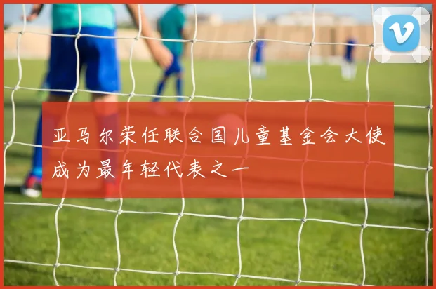 亚马尔荣任联合国儿童基金会大使成为最年轻代表之一