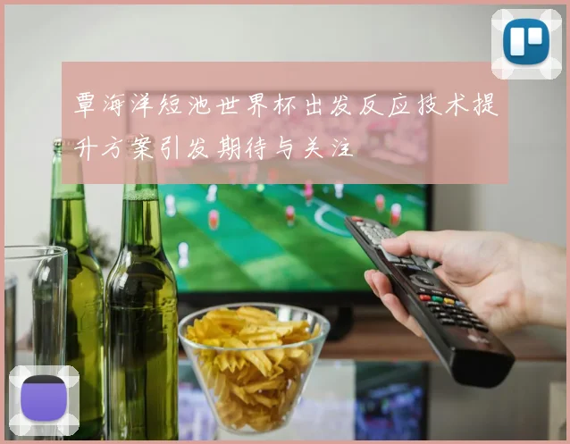 覃海洋短池世界杯出发反应技术提升方案引发期待与关注